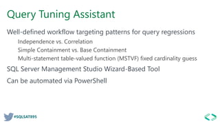 #SQLSAT895
Query Tuning Assistant
Well-defined workflow targeting patterns for query regressions
Independence vs. Correlation
Simple Containment vs. Base Containment
Multi-statement table-valued function (MSTVF) fixed cardinality guess
SQL Server Management Studio Wizard-Based Tool
Can be automated via PowerShell
 