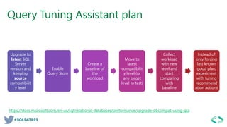 #SQLSAT895
Query Tuning Assistant plan
Upgrade to
latest SQL
Server
version and
keeping
source
compatibilit
y level
Enable
Query Store
Create a
baseline of
the
workload
Move to
latest
compatibilit
y level (or
any target
level to test)
Collect
workload
with new
level and
start
comparing
with
baseline
Instead of
only forcing
last known
good plan,
experiment
with tuning
recommend
ation actions
https://docs.microsoft.com/en-us/sql/relational-databases/performance/upgrade-dbcompat-using-qta
 