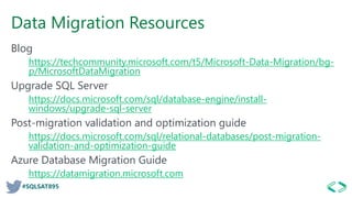 #SQLSAT895
Data Migration Resources
Blog
https://techcommunity.microsoft.com/t5/Microsoft-Data-Migration/bg-
p/MicrosoftDataMigration
Upgrade SQL Server
https://docs.microsoft.com/sql/database-engine/install-
windows/upgrade-sql-server
Post-migration validation and optimization guide
https://docs.microsoft.com/sql/relational-databases/post-migration-
validation-and-optimization-guide
Azure Database Migration Guide
https://datamigration.microsoft.com
 