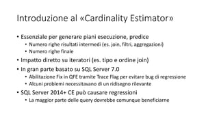 Introduzione al «Cardinality Estimator»
• Essenziale per generare piani esecuzione, predice
• Numero righe risultati intermedi (es. join, filtri, aggregazioni)
• Numero righe finale
• Impatto diretto su iteratori (es. tipo e ordine join)
• In gran parte basato su SQL Server 7.0
• Abilitazione Fix in QFE tramite Trace Flag per evitare bug di regressione
• Alcuni problemi necessitavano di un ridisegno rilevante
• SQL Server 2014+ CE può causare regressioni
• La maggior parte delle query dovrebbe comunque beneficiarne
 