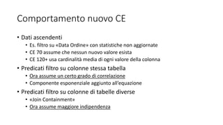 Comportamento nuovo CE
• Dati ascendenti
• Es. filtro su «Data Ordine» con statistiche non aggiornate
• CE 70 assume che nessun nuovo valore esista
• CE 120+ usa cardinalità media di ogni valore della colonna
• Predicati filtro su colonne stessa tabella
• Ora assume un certo grado di correlazione
• Componente esponenziale aggiunto all’equazione
• Predicati filtro su colonne di tabelle diverse
• «Join Containment»
• Ora assume maggiore indipendenza
 