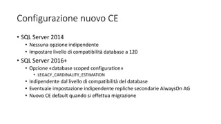 Configurazione nuovo CE
• SQL Server 2014
• Nessuna opzione indipendente
• Impostare livello di compatibilità database a 120
• SQL Server 2016+
• Opzione «database scoped configuration»
• LEGACY_CARDINALITY_ESTIMATION
• Indipendente dal livello di compatibilità del database
• Eventuale impostazione indipendente repliche secondarie AlwaysOn AG
• Nuovo CE default quando si effettua migrazione
 
