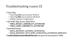 Troubleshooting nuovo CE
• Trace Flag
• Trace Flag 2312 usa la versione 70 del CE
• Trace Flag 9481 usa la versione 120 del CE
• Globale, sessione o singola query
• USE HINT (SQL Server 2016 SP1+)
• FORCE_DEFAULT_CARDINALITY_ESTIMATION
• FORCE_LEGACY_CARDINALITY_ESTIMATION
• Extended Events
• query_optimizer_estimate_cardinality
• query_optimizer_force_both_cardinality_estimation_behaviors
• CardinalityEstimationModelVersion nei piani di esecuzione in XML
 