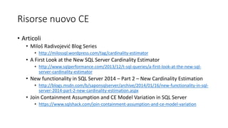 Risorse nuovo CE
• Articoli
• Miloš Radivojević Blog Series
• http://milossql.wordpress.com/tag/cardinality-estimator
• A First Look at the New SQL Server Cardinality Estimator
• http://www.sqlperformance.com/2013/12/t-sql-queries/a-first-look-at-the-new-sql-
server-cardinality-estimator
• New functionality in SQL Server 2014 – Part 2 – New Cardinality Estimation
• http://blogs.msdn.com/b/saponsqlserver/archive/2014/01/16/new-functionality-in-sql-
server-2014-part-2-new-cardinality-estimation.aspx
• Join Containment Assumption and CE Model Variation in SQL Server
• https://www.sqlshack.com/join-containment-assumption-and-ce-model-variation
 