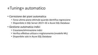 «Tuning» automatico
• Correzione dei piani automatica
• Forza ultimo piano ottimale quando identifica regressione
• Disponibile in SQL Server 2017+ EE e Azure SQL Database
• Gestione automatica indici
• Creazione/eliminazione indici
• Verifica effettivo utilizzo e miglioramento (modello ML)
• Disponibile solo in Azure SQL Database
 