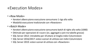 «Execution Modes»
• «Row Mode»
• Iteratori albero piano esecuzione consumano 1 riga alla volta
• Modalità esecuzione tradizionale con «Rowstore»
• «Batch Mode»
• Iteratori albero piano esecuzione consumano batch di righe alla volta (1000)
• Ottimale per operazioni di «scan» (es. aggregati o join tra tabelle grosse)
• SQL Server 2012: introdotto per sfruttare al meglio indici Columnstore
• SQL Server 2016/2017: estesi scenari di utilizzo con indici Columnstore
• SQL Server 2019: estesi scenari di utilizzo con «Rowstore»
 