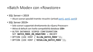 «Batch Mode» con «Rowstore»
• SQL Server < 2019
• Alcuni scenari possibili tramite «trucchi» (articoli part1, part2, part3)
• SQL Server 2019+
• Solo scenari supportati direttamente da «Query Processor»
• Attivo di default con livello compatibilità database 150+
• ALTER DATABASE SCOPED CONFIGURATION
SET BATCH_MODE_ON_ROWSTORE = ON|OFF
• OPTION (USE HINT ('ALLOW_BATCH_MODE'));
• OPTION (USE HINT ('DISALLOW_BATCH_MODE'));
 