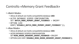 Controllo «Memory Grant Feedback»
• «Batch Mode»
• Attivo di default con livello compatibilità database 140+
• ALTER DATABASE SCOPED CONFIGURATION
SET BATCH_MODE_MEMORY_GRANT_FEEDBACK = ON|OFF
• OPTION (USE
HINT('DISABLE_BATCH_MODE_MEMORY_GRANT_FEEDBACK'));
• «Row Mode»
• Attivo di default con livello compatibilità database 150+
• ALTER DATABASE SCOPED CONFIGURATION
SET ROW_MODE_MEMORY_GRANT_FEEDBACK = ON|OFF
• OPTION (USE HINT ('DISABLE_ROW_MODE_MEMORY_GRANT_FEEDBACK'));
 