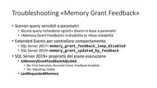 Troubleshooting «Memory Grant Feedback»
• Scenari query sensibili a parametri
• Alcune query richiedono «grant» diversi in base a parametri
• «Memory Grant Feedback» si disabilita se rileva instabilità
• Extended Events per controllare comportamento
• SQL Server 2017+ memory_grant_feedback_loop_disabled
• SQL Server 2019+ memory_grant_updated_by_feedback
• SQL Server 2019+ proprietà del piano esecuzione
• IsMemoryGrantFeedbackAdjusted
• No: First Execution, Accurate Grant, Feedback disabled
• Yes: Adjusting, Stable
• LastRequestedMemory
 