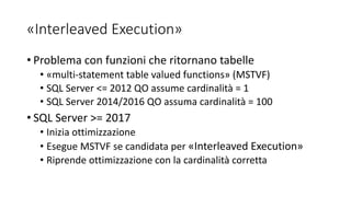 «Interleaved Execution»
• Problema con funzioni che ritornano tabelle
• «multi-statement table valued functions» (MSTVF)
• SQL Server <= 2012 QO assume cardinalità = 1
• SQL Server 2014/2016 QO assuma cardinalità = 100
• SQL Server >= 2017
• Inizia ottimizzazione
• Esegue MSTVF se candidata per «Interleaved Execution»
• Riprende ottimizzazione con la cardinalità corretta
 