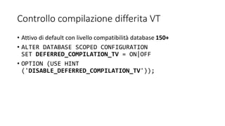 Controllo compilazione differita VT
• Attivo di default con livello compatibilità database 150+
• ALTER DATABASE SCOPED CONFIGURATION
SET DEFERRED_COMPILATION_TV = ON|OFF
• OPTION (USE HINT
('DISABLE_DEFERRED_COMPILATION_TV'));
 