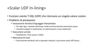 «Scalar UDF In-lining»
• Funzioni utente T-SQL (UDF) che ritornano un singolo valore scalare
• Problemi di prestazioni
• Invocazione iterativa linguaggio interpretato
• Per ogni riga, «context switching» molto oneroso durante esecuzione query
• Comandi eseguiti in isolamento, no ottimizzazioni «cross-statement
• Esecuzione seriale
• Parallelismo «Intra-query» inibito
• Mancanza di costi
• Storicamente attribuiti solo a operatori relazioni, assunzione costo UDF basso…
 