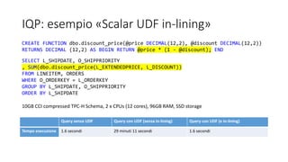 IQP: esempio «Scalar UDF in-lining»
Query senza UDF Query con UDF (senza in-lining) Query con UDF (e in-lining)
Tempo esecuzione 1.6 secondi 29 minuti 11 secondi 1.6 secondi
CREATE FUNCTION dbo.discount_price(@price DECIMAL(12,2), @discount DECIMAL(12,2))
RETURNS DECIMAL (12,2) AS BEGIN RETURN @price * (1 - @discount); END
SELECT L_SHIPDATE, O_SHIPPRIORITY
, SUM(dbo.discount_price(L_EXTENDEDPRICE, L_DISCOUNT))
FROM LINEITEM, ORDERS
WHERE O_ORDERKEY = L_ORDERKEY
GROUP BY L_SHIPDATE, O_SHIPPRIORITY
ORDER BY L_SHIPDATE
10GB CCI compressed TPC-H Schema, 2 x CPUs (12 cores), 96GB RAM, SSD storage
 