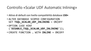 Controllo «Scalar UDF Automatic Inlining»
• Attivo di default con livello compatibilità database 150+
• ALTER DATABASE SCOPED CONFIGURATION
SET TSQL_SCALAR_UDF_INLINING = ON|OFF
• OPTION (USE HINT
('DISABLE_TSQL_SCALAR_UDF_INLINING'));
• CREATE FUNCTION … WITH INLINE = ON|OFF
 