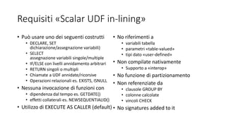 Requisiti «Scalar UDF in-lining»
• Può usare uno dei seguenti costrutti
• DECLARE, SET
dichiarazione/assegnazione variabili)
• SELECT
assegnazione variabili singole/multiple
• IF/ELSE con livelli annidamento arbitrari
• RETURN singoli o multipli
• Chiamate a UDF annidate/ricorsive
• Operazioni relazionali es. EXISTS, ISNULL
• Nessuna invocazione di funzioni con
• dipendenza dal tempo es. GETDATE()
• effetti collaterali es. NEWSEQUENTIALID()
• Utilizzo di EXECUTE AS CALLER (default)
• No riferimenti a
• variabili tabella
• parametri «table-valued»
• tipi dato «user-defined»
• Non compilate nativamente
• Supporto a «interop»
• No funzione di partizionamento
• Non referenziate da
• clausole GROUP BY
• colonne calcolate
• vincoli CHECK
• No signatures added to it
 