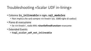Troubleshooting «Scalar UDF in-lining»
• Colonna is_inlineable in sys.sql_modules
• Non implica che sarà sempre «in-lined»! (es. 1000 righe di codice)
• Piano di esecuzione
• Se «in-lined»! , nodo XML <UserDefinedFunction> mancante
• Extended Events
• tsql_scalar_udf_not_inlineable
 