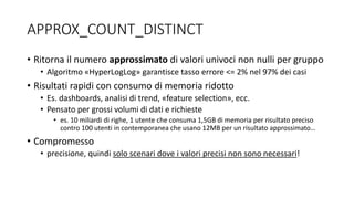 • Ritorna il numero approssimato di valori univoci non nulli per gruppo
• Algoritmo «HyperLogLog» garantisce tasso errore <= 2% nel 97% dei casi
• Risultati rapidi con consumo di memoria ridotto
• Es. dashboards, analisi di trend, «feature selection», ecc.
• Pensato per grossi volumi di dati e richieste
• es. 10 miliardi di righe, 1 utente che consuma 1,5GB di memoria per risultato preciso
contro 100 utenti in contemporanea che usano 12MB per un risultato approssimato…
• Compromesso
• precisione, quindi solo scenari dove i valori precisi non sono necessari!
APPROX_COUNT_DISTINCT
 