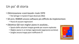 Un po’ di storia
• Ottimizzazione «cost-based» risale 1970
• Pat Selinger in System R (poi divenuto DB2)
• 50 anni, RDBMS ancora software più difficile da implementare
• Paura di causare regressioni
• Obiettivo QO non miglior piano in assoluto…
• Spazio delle soluzioni troppo grande per essere esplorato
• Miglior piano in un tempo ragionevole (approccio euristico)
• Sceglie ancora troppi piani inefficienti 
 