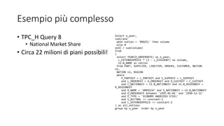 Esempio più complesso
• TPC_H Query 8
• National Market Share
• Circa 22 milioni di piani possibili!
Select o_year,
sum(case
when nation = 'BRAZIL' then volume
else 0
end) / sum(volume)
from
(
select YEAR(O_ORDERDATE) as o_year,
L_EXTENDEDPRICE * (1 - L_DISCOUNT) as volume,
n2.N_NAME as nation
from PART, SUPPLIER, LINEITEM, ORDERS, CUSTOMER, NATION
n1,
NATION n2, REGION
where
P_PARTKEY = L_PARTKEY and S_SUPPKEY = L_SUPPKEY
and L_ORDERKEY = O_ORDERKEY and O_CUSTKEY = C_CUSTKEY
and C_NATIONKEY = n1.N_NATIONKEY and n1.N_REGIONKEY =
R_REGIONKEY
and R_NAME = 'AMERICA‘ and S_NATIONKEY = n2.N_NATIONKEY
and O_ORDERDATE between '1995-01-01' and '1996-12-31'
and P_TYPE = 'ECONOMY ANODIZED STEEL'
and S_ACCTBAL <= constant-1
and L_EXTENDEDPRICE <= constant-2
) as all_nations
group by o_year order by o_year
 