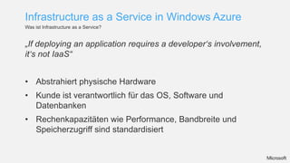 Infrastructure as a Service in Windows Azure
Was ist Infrastructure as a Service?


„If deploying an application requires a developer‘s involvement,
it‘s not IaaS“


• Abstrahiert physische Hardware
• Kunde ist verantwortlich für das OS, Software und
  Datenbanken
• Rechenkapazitäten wie Performance, Bandbreite und
  Speicherzugriff sind standardisiert
 