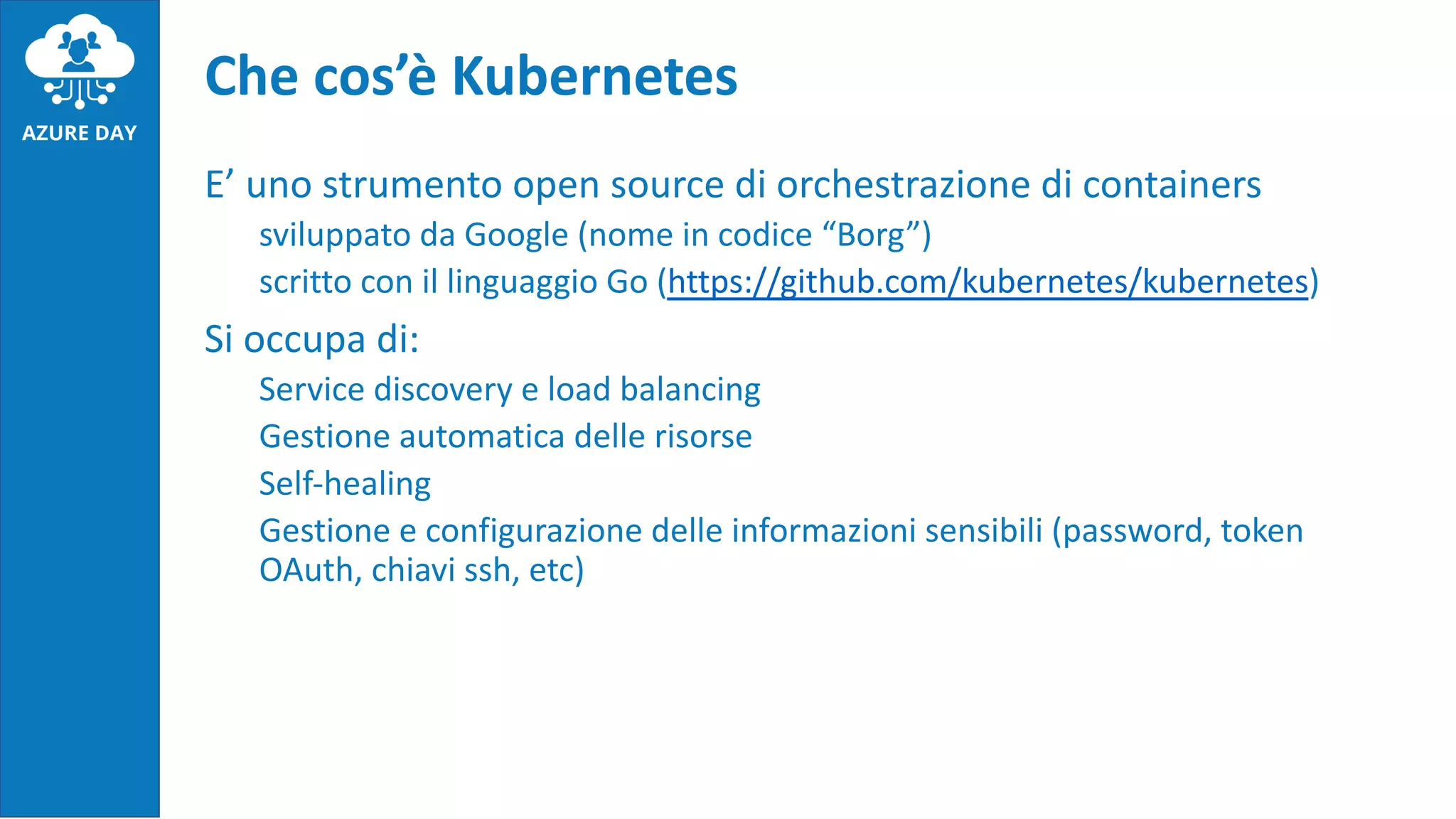 E’ uno strumento open source di orchestrazione di containers
sviluppato da Google (nome in codice “Borg”)
scritto con il linguaggio Go (https://github.com/kubernetes/kubernetes)
Si occupa di:
Service discovery e load balancing
Gestione automatica delle risorse
Self-healing
Gestione e configurazione delle informazioni sensibili (password, token
OAuth, chiavi ssh, etc)
Che cos’è Kubernetes
 