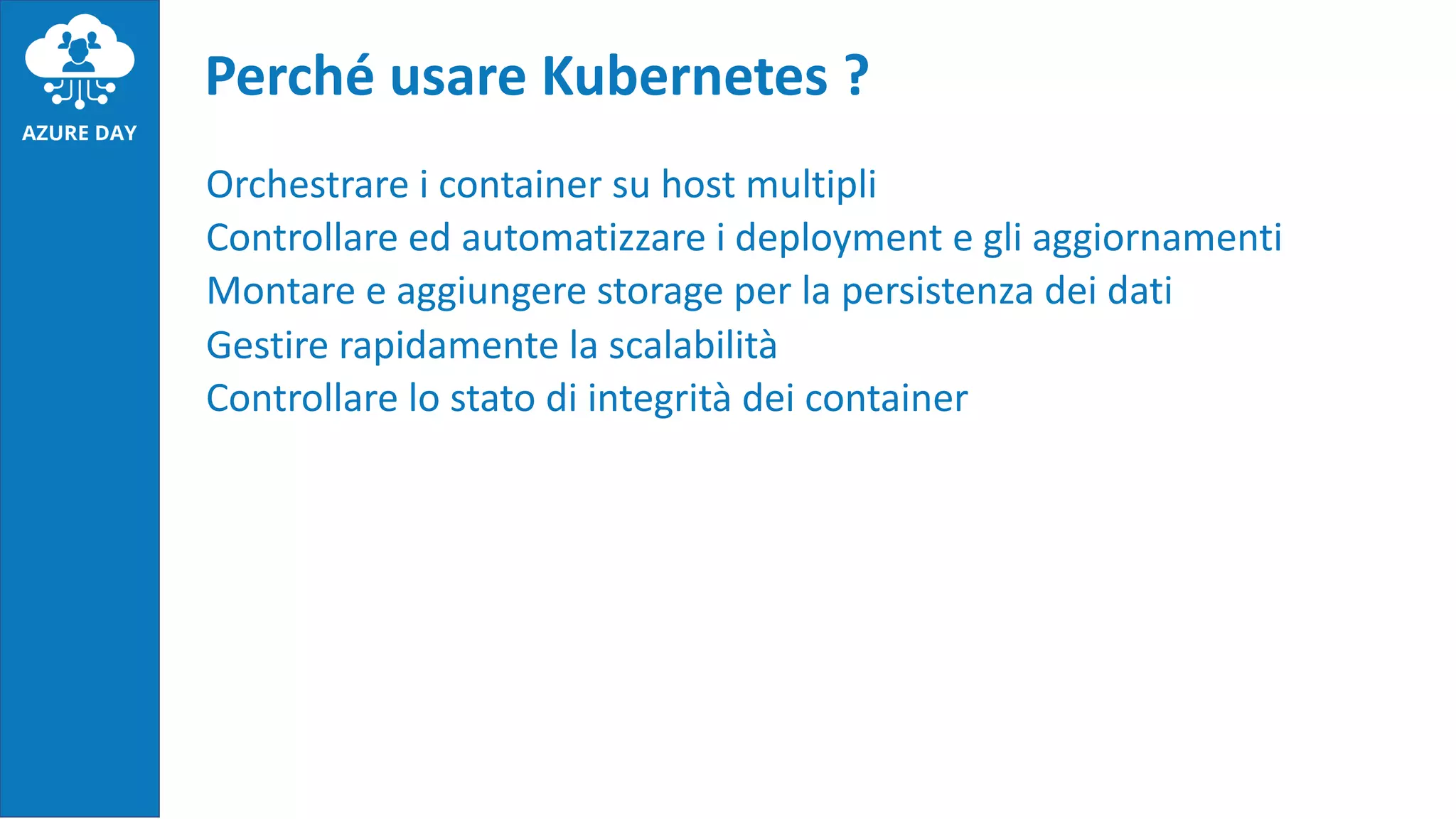 Orchestrare i container su host multipli
Controllare ed automatizzare i deployment e gli aggiornamenti
Montare e aggiungere storage per la persistenza dei dati
Gestire rapidamente la scalabilità
Controllare lo stato di integrità dei container
Perché usare Kubernetes ?
 