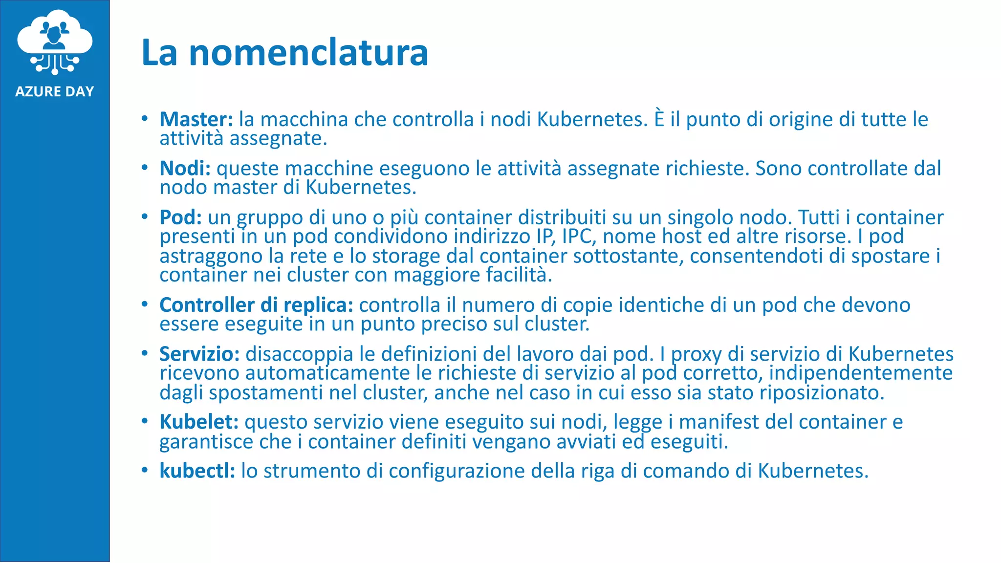 • Master: la macchina che controlla i nodi Kubernetes. È il punto di origine di tutte le
attività assegnate.
• Nodi: queste macchine eseguono le attività assegnate richieste. Sono controllate dal
nodo master di Kubernetes.
• Pod: un gruppo di uno o più container distribuiti su un singolo nodo. Tutti i container
presenti in un pod condividono indirizzo IP, IPC, nome host ed altre risorse. I pod
astraggono la rete e lo storage dal container sottostante, consentendoti di spostare i
container nei cluster con maggiore facilità.
• Controller di replica: controlla il numero di copie identiche di un pod che devono
essere eseguite in un punto preciso sul cluster.
• Servizio: disaccoppia le definizioni del lavoro dai pod. I proxy di servizio di Kubernetes
ricevono automaticamente le richieste di servizio al pod corretto, indipendentemente
dagli spostamenti nel cluster, anche nel caso in cui esso sia stato riposizionato.
• Kubelet: questo servizio viene eseguito sui nodi, legge i manifest del container e
garantisce che i container definiti vengano avviati ed eseguiti.
• kubectl: lo strumento di configurazione della riga di comando di Kubernetes.
La nomenclatura
 