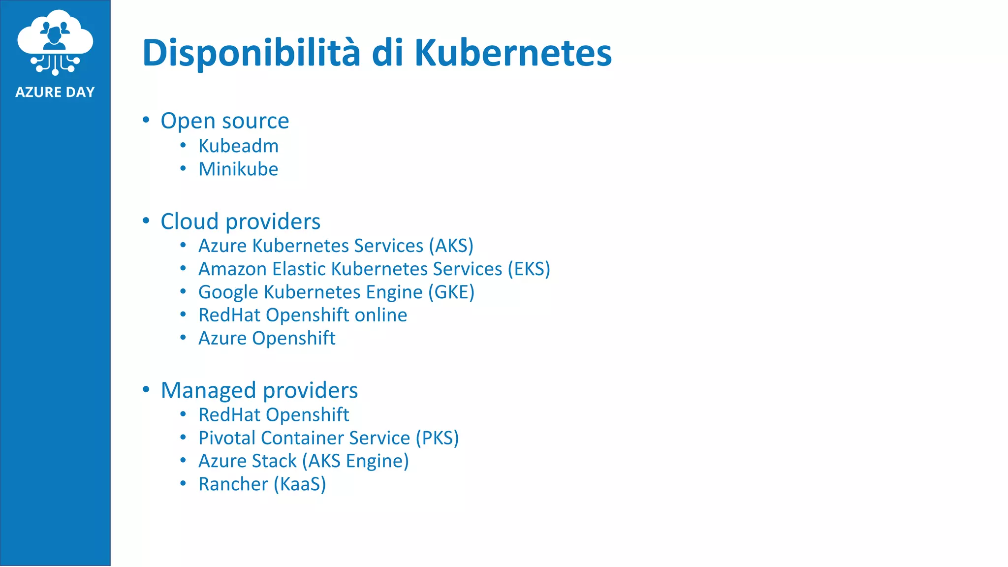 • Open source
• Kubeadm
• Minikube
• Cloud providers
• Azure Kubernetes Services (AKS)
• Amazon Elastic Kubernetes Services (EKS)
• Google Kubernetes Engine (GKE)
• RedHat Openshift online
• Azure Openshift
• Managed providers
• RedHat Openshift
• Pivotal Container Service (PKS)
• Azure Stack (AKS Engine)
• Rancher (KaaS)
Disponibilità di Kubernetes
 