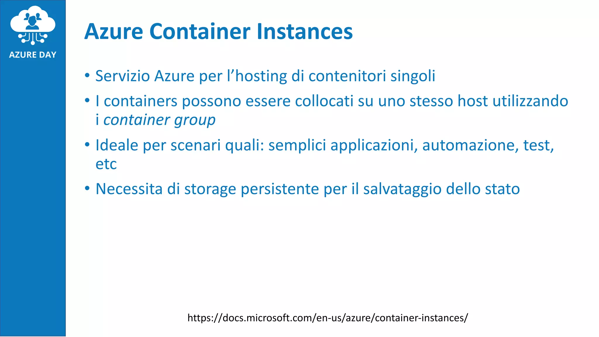 • Servizio Azure per l’hosting di contenitori singoli
• I containers possono essere collocati su uno stesso host utilizzando
i container group
• Ideale per scenari quali: semplici applicazioni, automazione, test,
etc
• Necessita di storage persistente per il salvataggio dello stato
Azure Container Instances
https://docs.microsoft.com/en-us/azure/container-instances/
 
