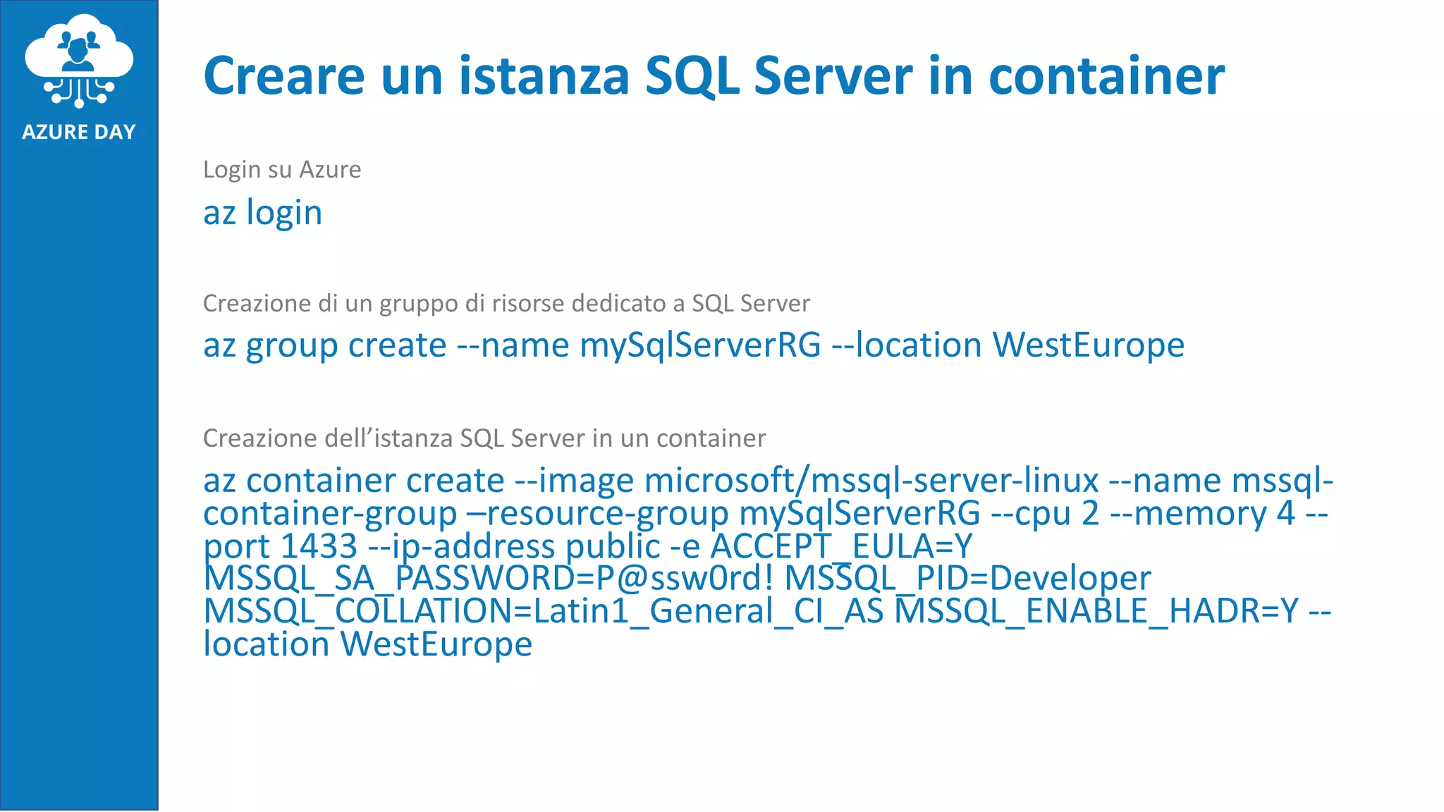 Login su Azure
az login
Creazione di un gruppo di risorse dedicato a SQL Server
az group create --name mySqlServerRG --location WestEurope
Creazione dell’istanza SQL Server in un container
az container create --image microsoft/mssql-server-linux --name mssql-
container-group –resource-group mySqlServerRG --cpu 2 --memory 4 --
port 1433 --ip-address public -e ACCEPT_EULA=Y
MSSQL_SA_PASSWORD=P@ssw0rd! MSSQL_PID=Developer
MSSQL_COLLATION=Latin1_General_CI_AS MSSQL_ENABLE_HADR=Y --
location WestEurope
Creare un istanza SQL Server in container
 