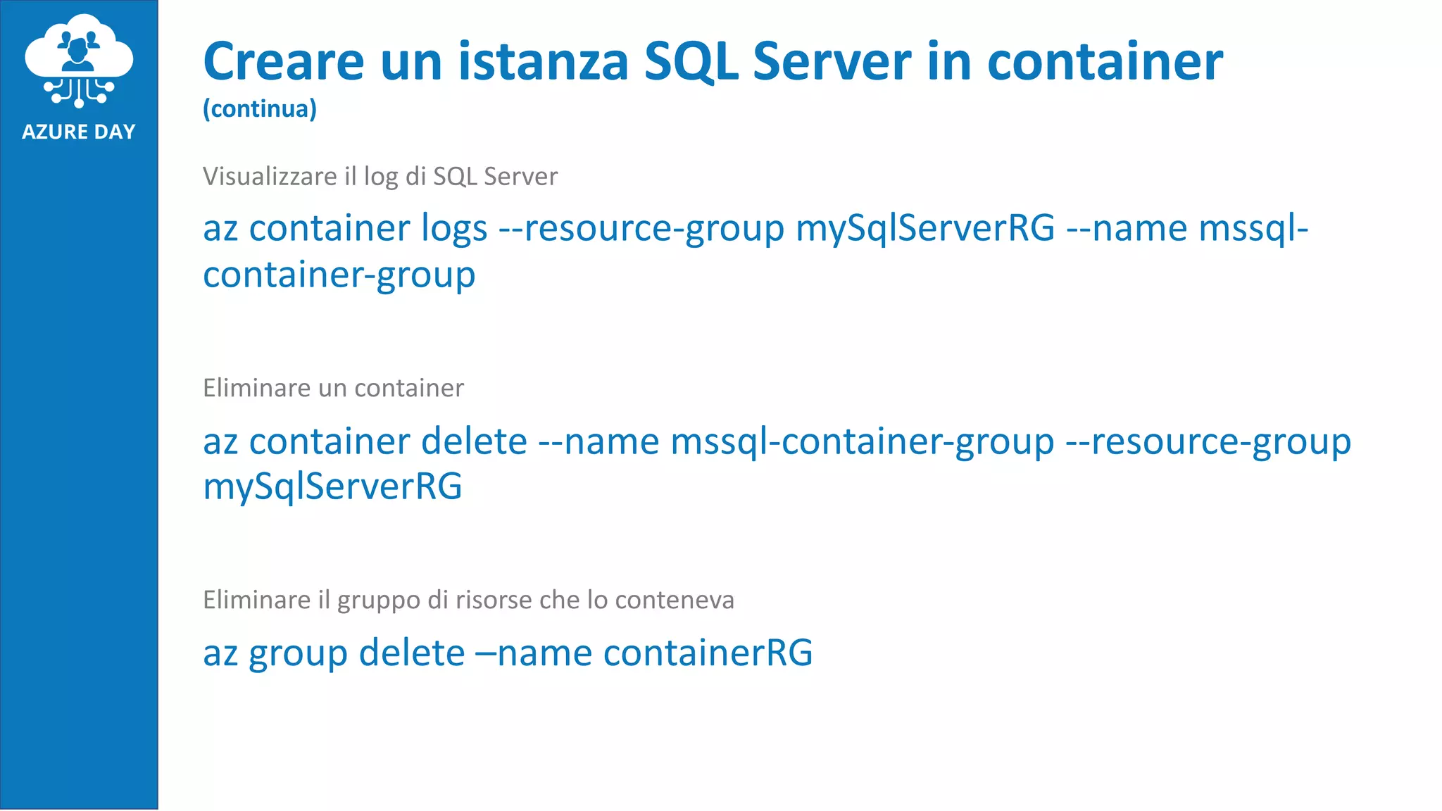 Visualizzare il log di SQL Server
az container logs --resource-group mySqlServerRG --name mssql-
container-group
Eliminare un container
az container delete --name mssql-container-group --resource-group
mySqlServerRG
Eliminare il gruppo di risorse che lo conteneva
az group delete –name containerRG
Creare un istanza SQL Server in container
(continua)
 
