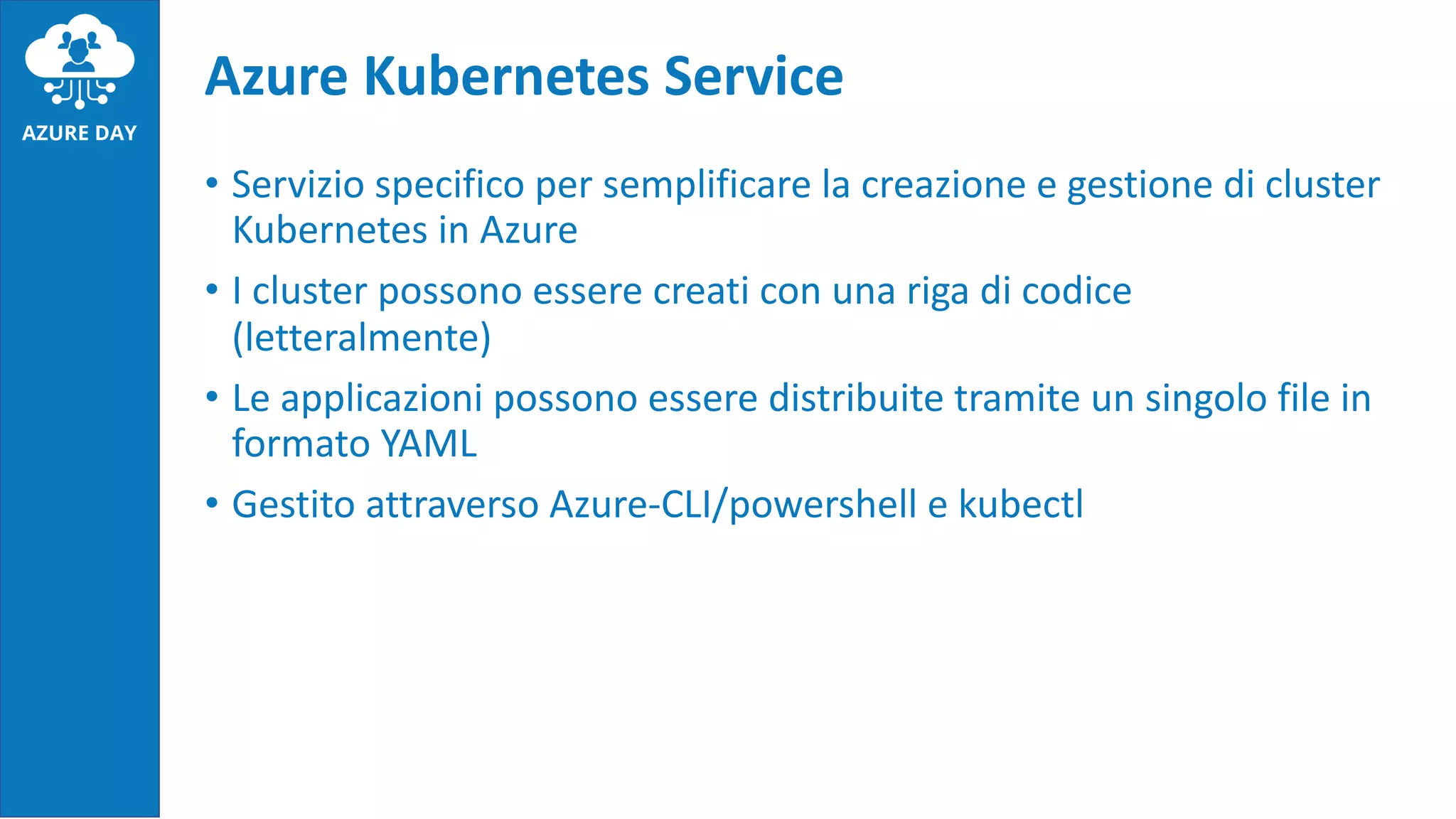 • Servizio specifico per semplificare la creazione e gestione di cluster
Kubernetes in Azure
• I cluster possono essere creati con una riga di codice
(letteralmente)
• Le applicazioni possono essere distribuite tramite un singolo file in
formato YAML
• Gestito attraverso Azure-CLI/powershell e kubectl
Azure Kubernetes Service
 