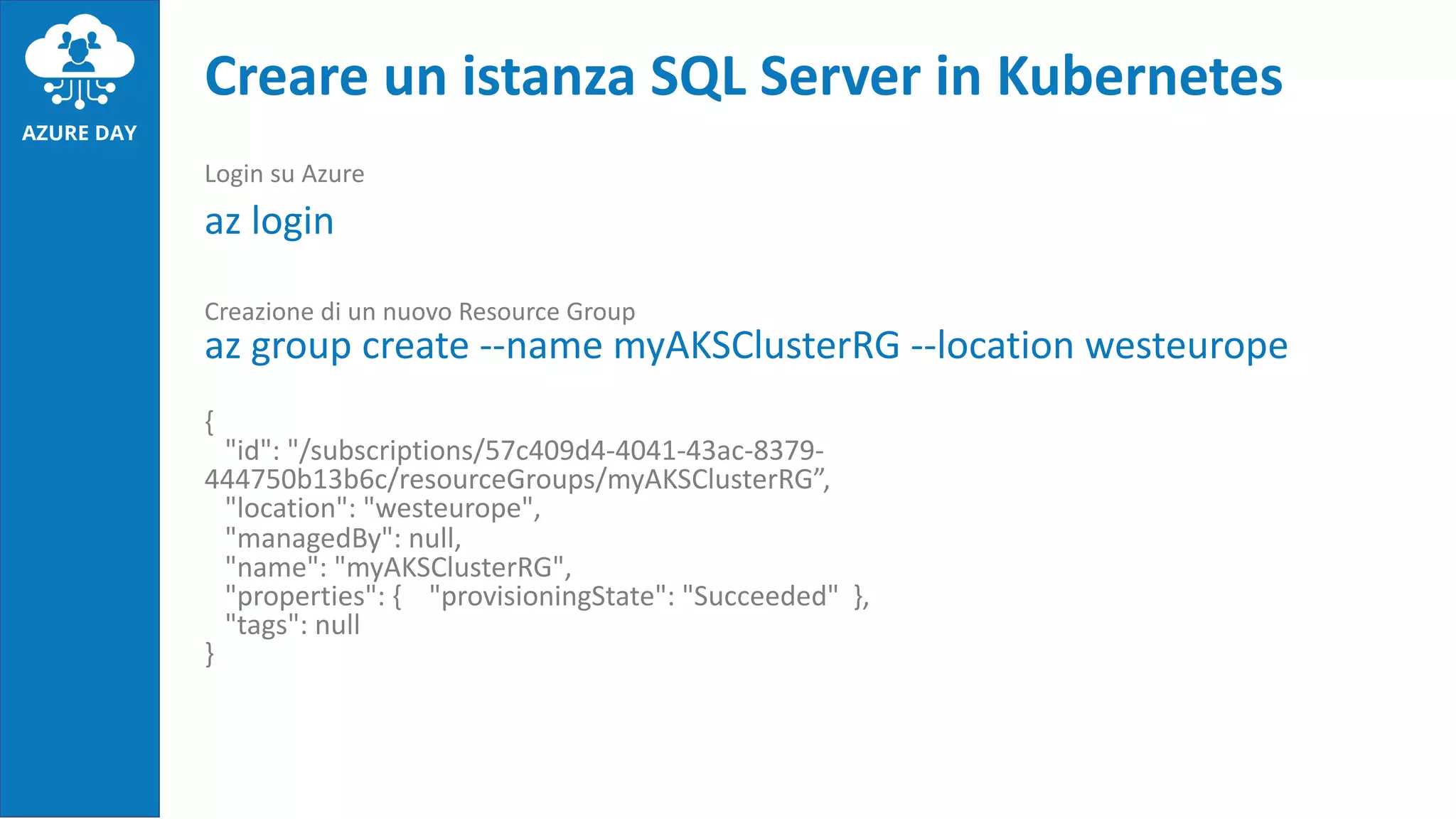 Login su Azure
az login
Creazione di un nuovo Resource Group
az group create --name myAKSClusterRG --location westeurope
{
"id": "/subscriptions/57c409d4-4041-43ac-8379-
444750b13b6c/resourceGroups/myAKSClusterRG”,
"location": "westeurope",
"managedBy": null,
"name": "myAKSClusterRG",
"properties": { "provisioningState": "Succeeded" },
"tags": null
}
Creare un istanza SQL Server in Kubernetes
 