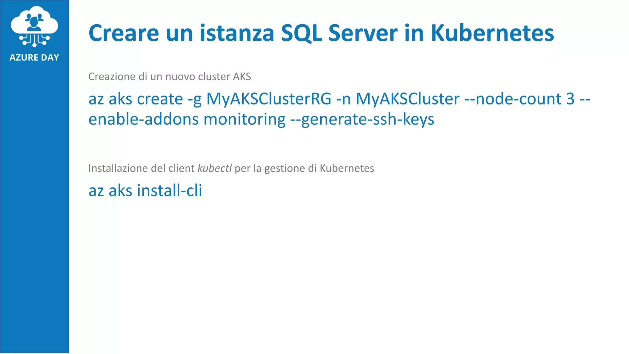 Creazione di un nuovo cluster AKS
az aks create -g MyAKSClusterRG -n MyAKSCluster --node-count 3 --
enable-addons monitoring --generate-ssh-keys
Installazione del client kubectl per la gestione di Kubernetes
az aks install-cli
Creare un istanza SQL Server in Kubernetes
 