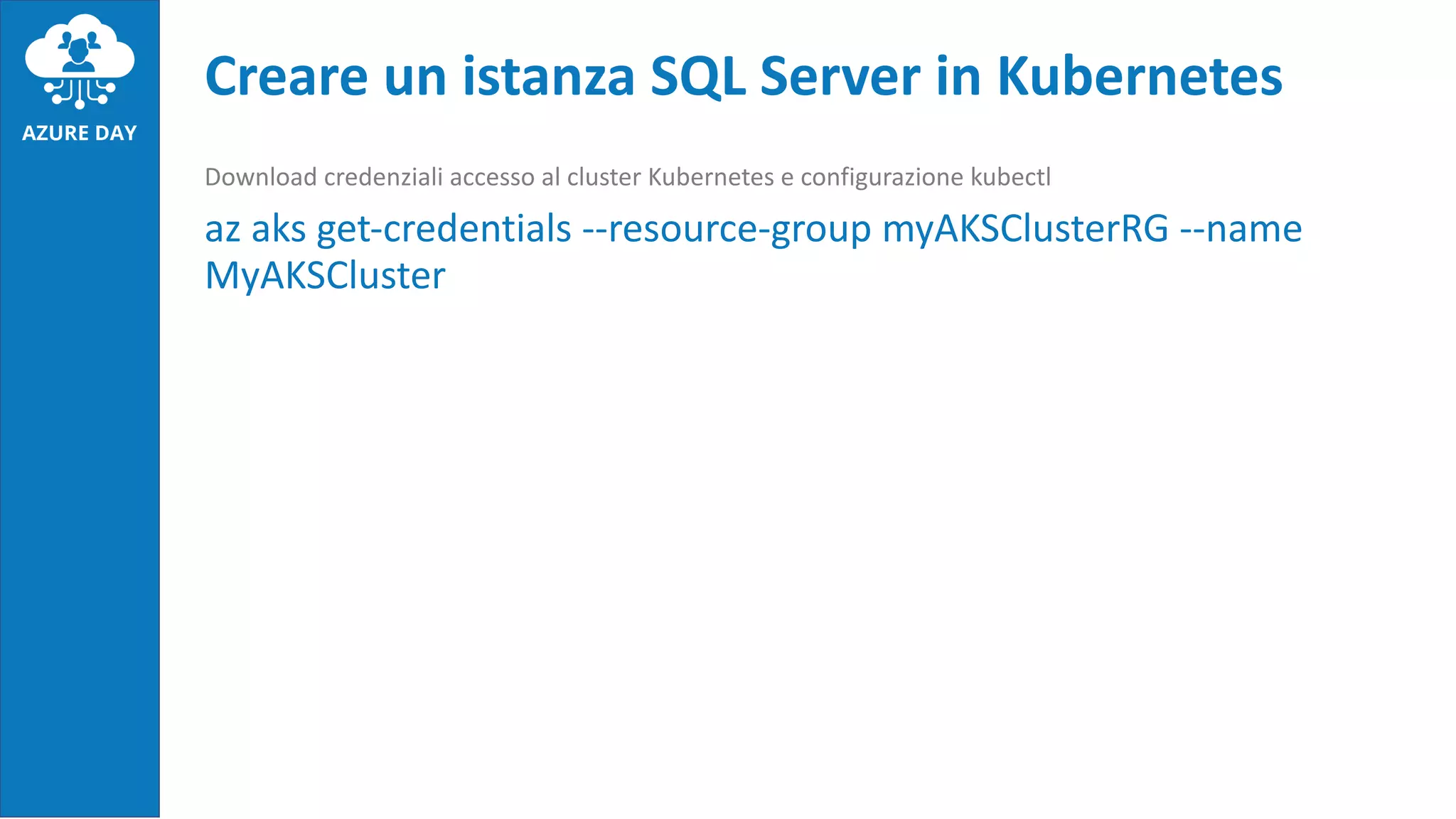 Download credenziali accesso al cluster Kubernetes e configurazione kubectl
az aks get-credentials --resource-group myAKSClusterRG --name
MyAKSCluster
Creare un istanza SQL Server in Kubernetes
 