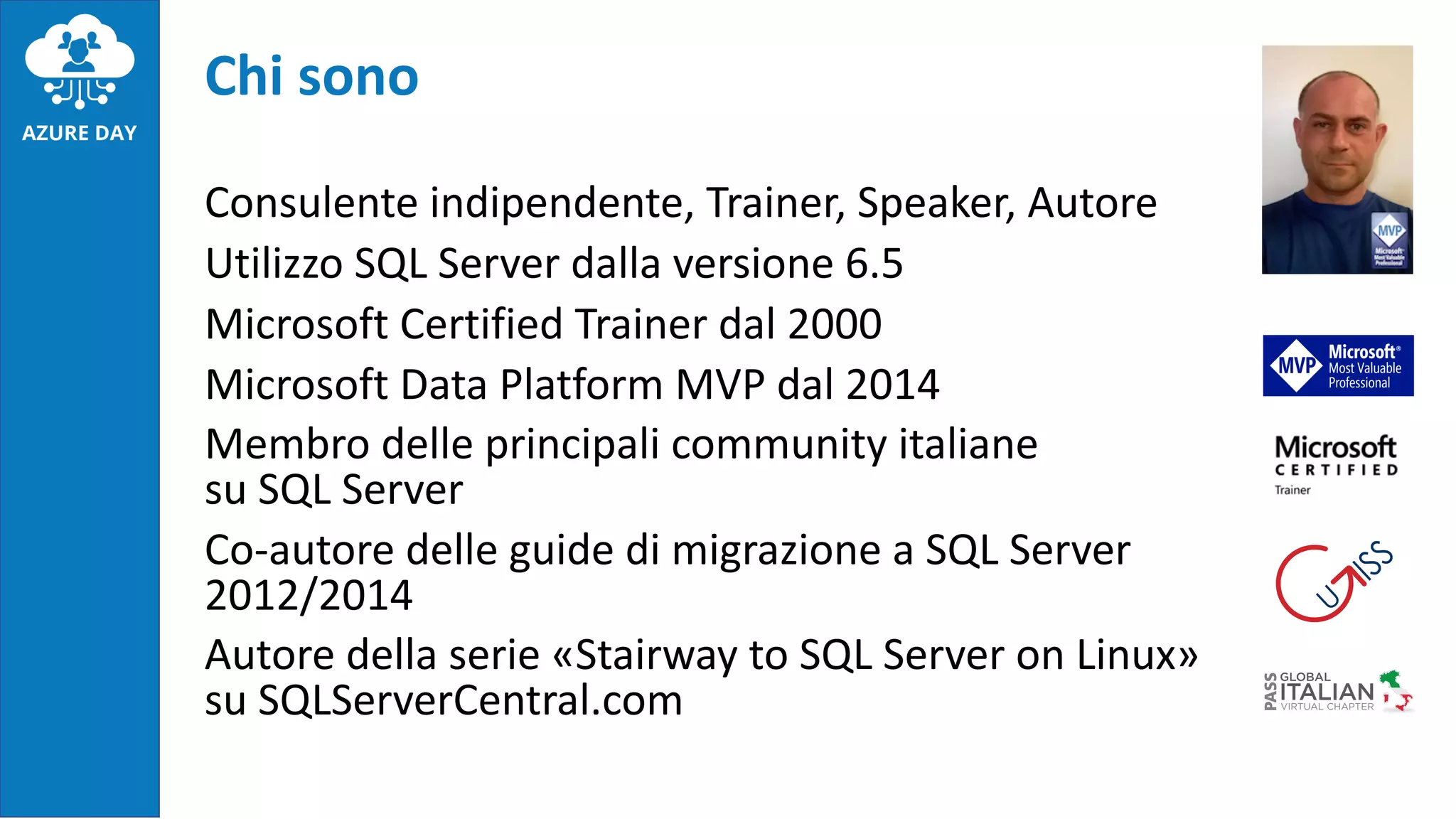 Chi sono
Consulente indipendente, Trainer, Speaker, Autore
Utilizzo SQL Server dalla versione 6.5
Microsoft Certified Trainer dal 2000
Microsoft Data Platform MVP dal 2014
Membro delle principali community italiane
su SQL Server
Co-autore delle guide di migrazione a SQL Server
2012/2014
Autore della serie «Stairway to SQL Server on Linux»
su SQLServerCentral.com
 