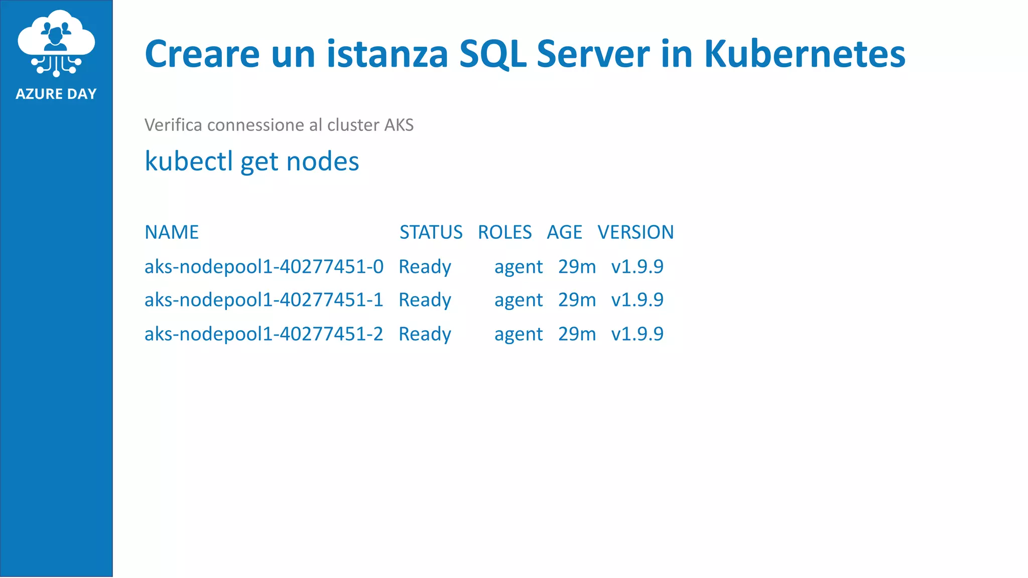Verifica connessione al cluster AKS
kubectl get nodes
NAME STATUS ROLES AGE VERSION
aks-nodepool1-40277451-0 Ready agent 29m v1.9.9
aks-nodepool1-40277451-1 Ready agent 29m v1.9.9
aks-nodepool1-40277451-2 Ready agent 29m v1.9.9
Creare un istanza SQL Server in Kubernetes
 