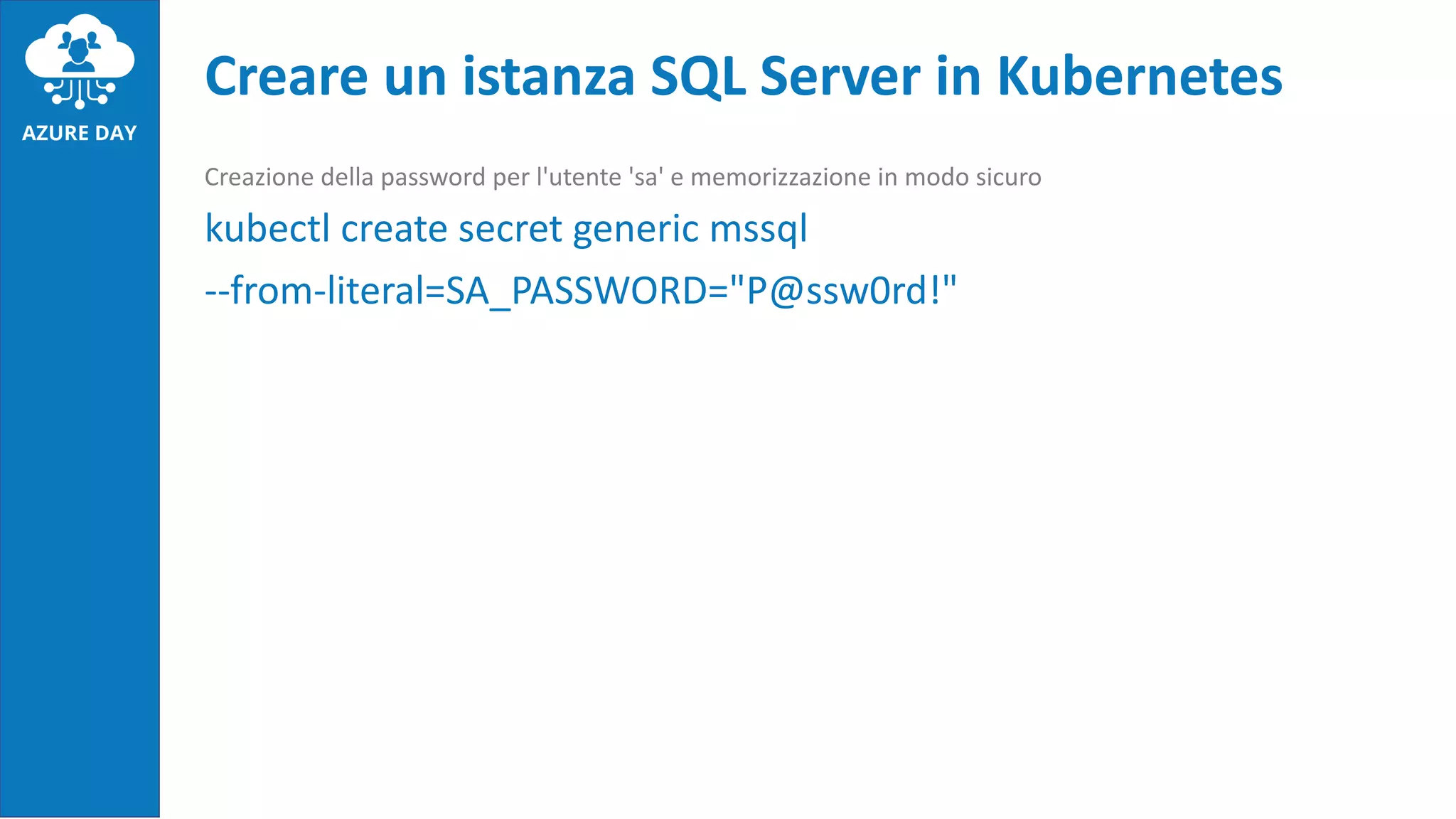 Creazione della password per l'utente 'sa' e memorizzazione in modo sicuro
kubectl create secret generic mssql
--from-literal=SA_PASSWORD="P@ssw0rd!"
Creare un istanza SQL Server in Kubernetes
 