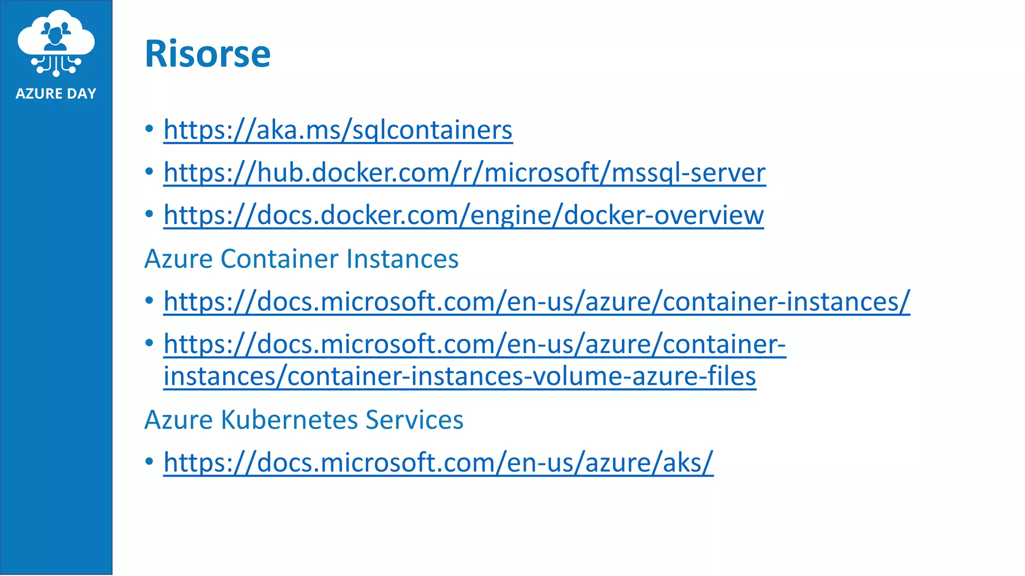 • https://aka.ms/sqlcontainers
• https://hub.docker.com/r/microsoft/mssql-server
• https://docs.docker.com/engine/docker-overview
Azure Container Instances
• https://docs.microsoft.com/en-us/azure/container-instances/
• https://docs.microsoft.com/en-us/azure/container-
instances/container-instances-volume-azure-files
Azure Kubernetes Services
• https://docs.microsoft.com/en-us/azure/aks/
Risorse
 