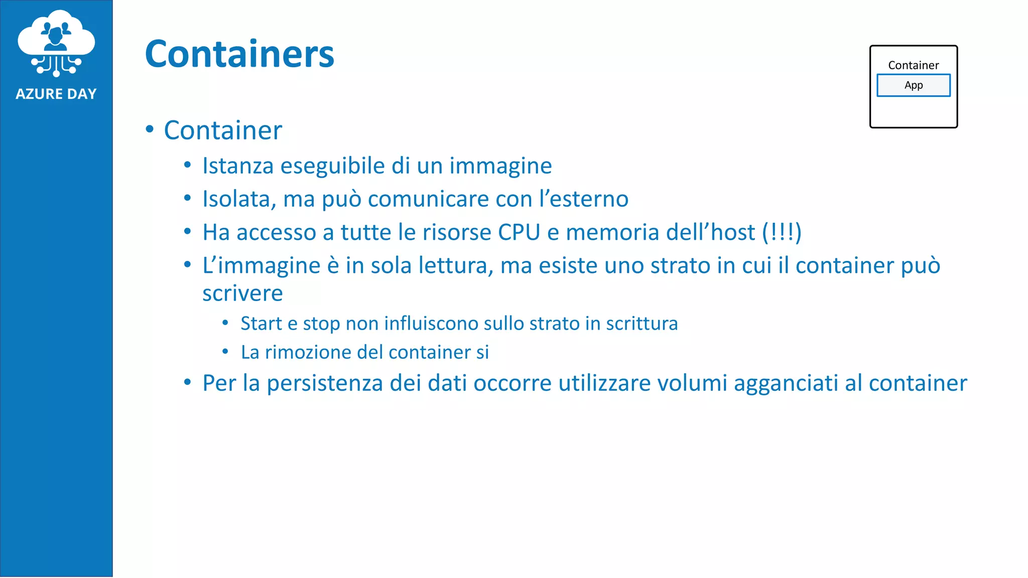 • Container
• Istanza eseguibile di un immagine
• Isolata, ma può comunicare con l’esterno
• Ha accesso a tutte le risorse CPU e memoria dell’host (!!!)
• L’immagine è in sola lettura, ma esiste uno strato in cui il container può
scrivere
• Start e stop non influiscono sullo strato in scrittura
• La rimozione del container si
• Per la persistenza dei dati occorre utilizzare volumi agganciati al container
Containers Container
App
 