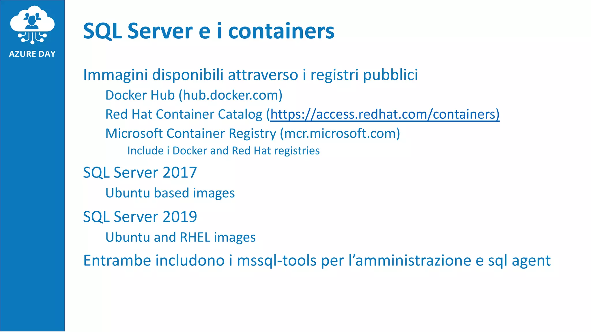 Immagini disponibili attraverso i registri pubblici
Docker Hub (hub.docker.com)
Red Hat Container Catalog (https://access.redhat.com/containers)
Microsoft Container Registry (mcr.microsoft.com)
Include i Docker and Red Hat registries
SQL Server 2017
Ubuntu based images
SQL Server 2019
Ubuntu and RHEL images
Entrambe includono i mssql-tools per l’amministrazione e sql agent
SQL Server e i containers
 