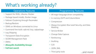 • Support for RHEL, Ubuntu, Docker
• Package based installs, Docker image
• Failover Clustering through Pacemaker
• Backup/Restore
• SSMS on Windows connected to Linux
• Command line tools: sqlcmd, bcp, sqlpackage
• Log Shipping
• Transparent Data Encryption
• SCOM Management Pack
• DMVs
• AlwaysOn Availability Groups
• Full text search
Operations Features Programming Features
• All major language driver compatibility
• In memory OLTP and ColumnStore
• Compression
• Always Encrypted, Row Level Security, and Data
Masking
• Service Broker
• Change Data Capture
• Partitioning
• Auditing
• CLR
• JSON, XML
• Third party tools
What’s working already?
…and more!
 