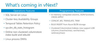 • SQL Server on Linux
• Cluster-less Availability Groups
• Temporal Tables Retention Policy
• sys.dm_db_stats_histogram
• Online non-clustered columnstore
index build and rebuild
• Linux process DMVs
Operations Features Programming Features
• In-memory: computed columns, JSON functions,
CROSS APPLY
• CONCAT_WS, TRANSLATE, TRIM
• BULK INSERT from Azure BLOB storage
• Clustered Columnstore Indexes now support LOB
columns (nvarchar(max), varchar(max),
varbinary(max))
What’s coming in vNext?
 