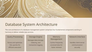 Query Processing Storage Engine
Handles client-server
communication
securely
Memory
Management
Manages data storage,
indexing, and
transaction logging
Parses and optimizes
SQL queries for
efficient execution
Caches frequently
accessed data for
faster retrieval
Network Interface
Database System Architecture
The core architecture of a database management system comprises four fundamental components working in
harmony to deliver reliable data services.
 