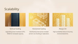 Horizontal Scaling Always On
Scalability
Vertical Scaling
Upgrading server hardware (CPU,
RAM) for increased capacity.
Distributing load across multiple
servers via sharding or replication.
High-availability feature ensuring
minimal downtime.
 