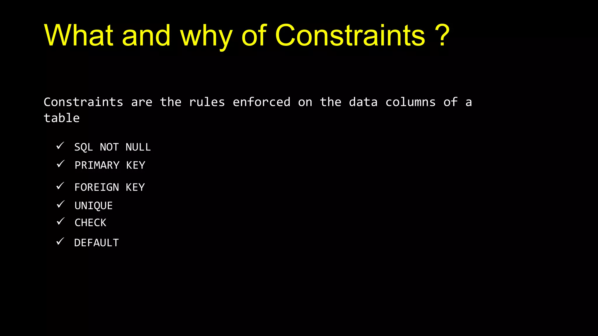 `
What and why of Constraints ?
Constraints are the rules enforced on the data columns of a
table
 SQL NOT NULL
 UNIQUE
 PRIMARY KEY
 FOREIGN KEY
 CHECK
 DEFAULT
 
