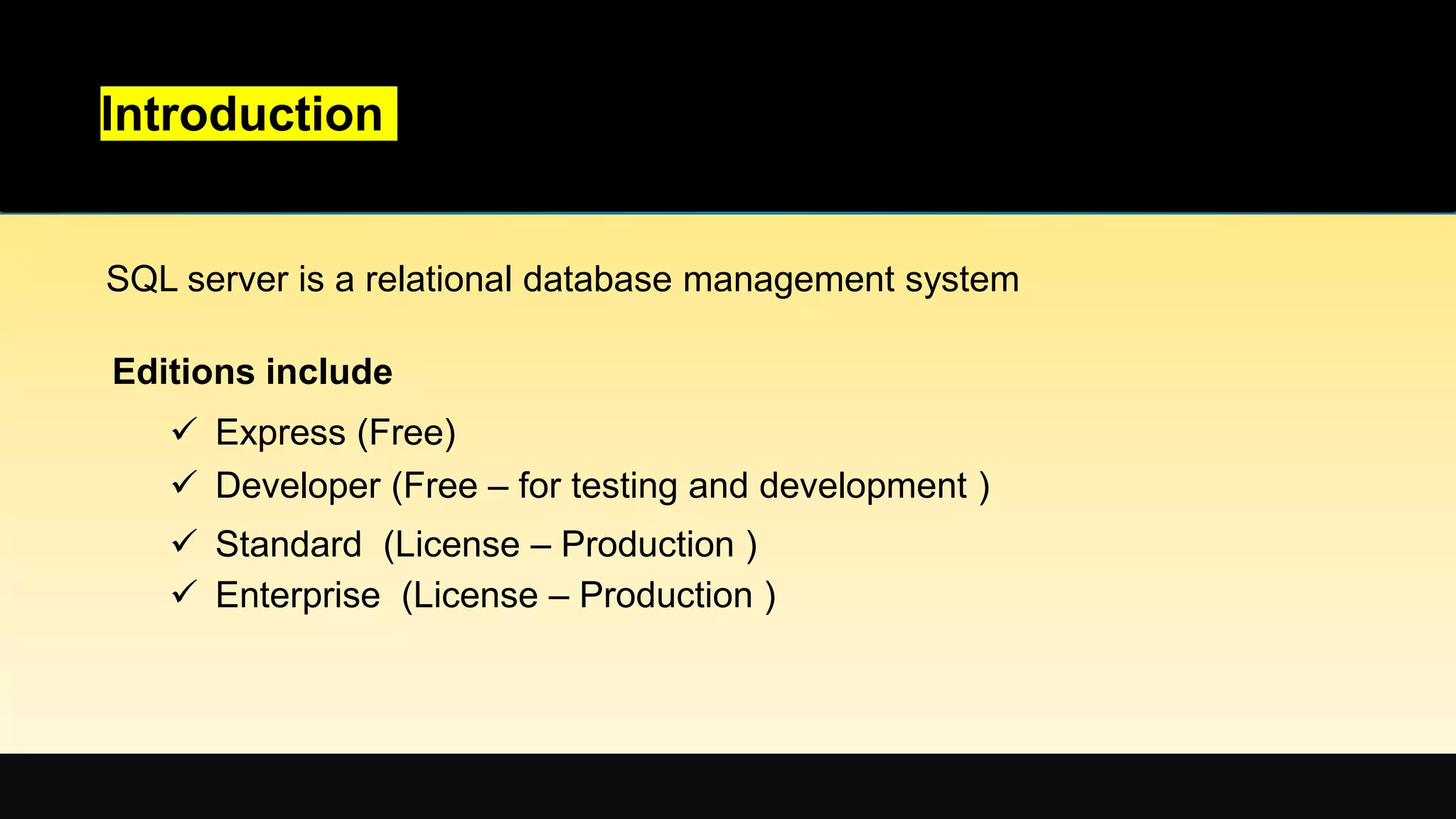 Introduction
SQL server is a relational database management system
Editions include
 Express (Free)
 Developer (Free – for testing and development )
 Standard (License – Production )
 Enterprise (License – Production )
 