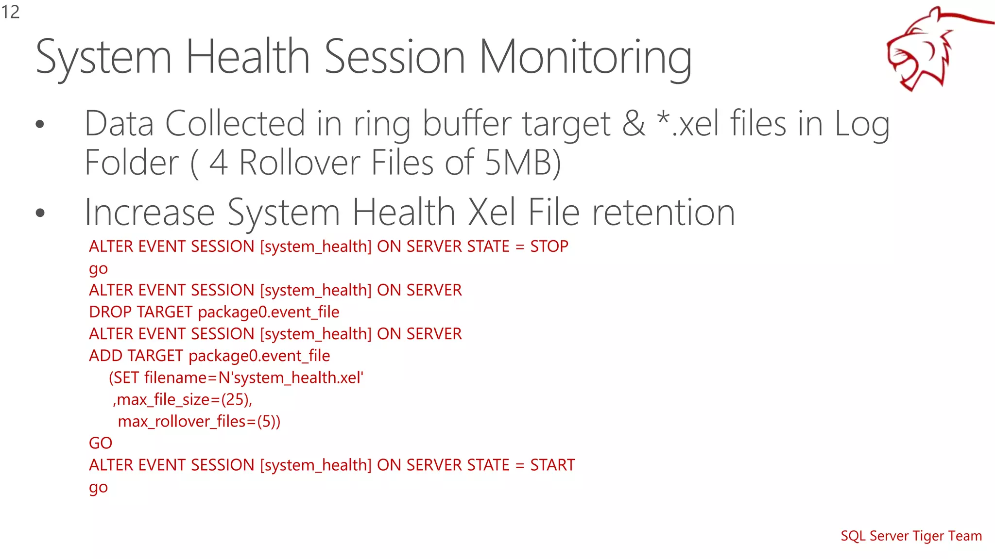 SQL Server Tiger Team
• Data Collected in ring buffer target & *.xel files in Log
Folder ( 4 Rollover Files of 5MB)
• Increase System Health Xel File retention
ALTER EVENT SESSION [system_health] ON SERVER STATE = STOP
go
ALTER EVENT SESSION [system_health] ON SERVER
DROP TARGET package0.event_file
ALTER EVENT SESSION [system_health] ON SERVER
ADD TARGET package0.event_file
(SET filename=N'system_health.xel'
,max_file_size=(25),
max_rollover_files=(5))
GO
ALTER EVENT SESSION [system_health] ON SERVER STATE = START
go
12
 