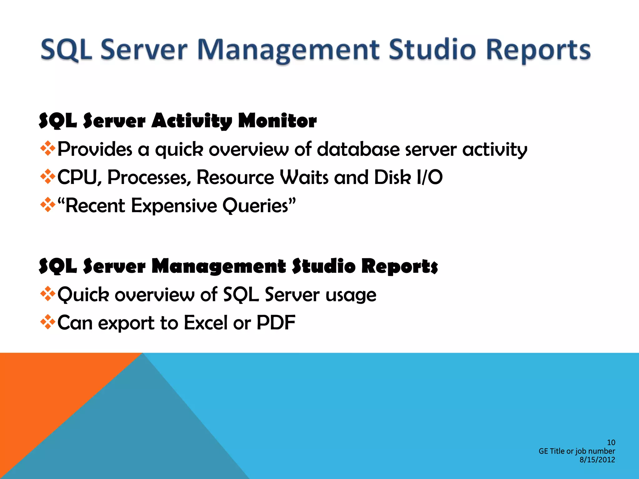 SQL Server Activity Monitor Provides a quick overview of database server activity CPU, Processes, Resource Waits and Disk I/O “Recent Expensive Queries” SQL Server Management Studio Reports Quick overview of SQL Server usage Can export to Excel or PDF 10 GE Title or job number 8/15/2012 