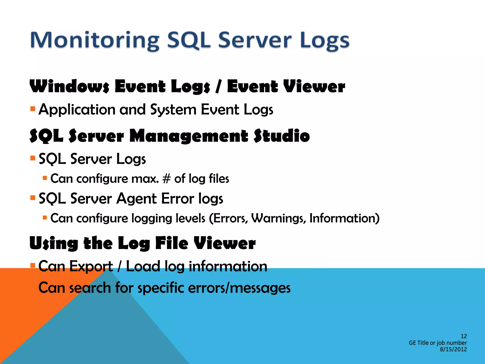 Windows Event Logs / Event Viewer  Application and System Event Logs SQL Server Management Studio  SQL Server Logs  Can configure max. # of log files  SQL Server Agent Error logs  Can configure logging levels (Errors, Warnings, Information) Using the Log File Viewer  Can Export / Load log information  Can search for specific errors/messages 12 GE Title or job number 8/15/2012 